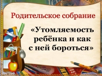Презентация к родительскому собранию Утомляемость ребенка и как с ней бороться
