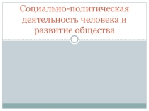 Презентация по обществознаниюСоциально-политическая деятельность человека и развитие общества