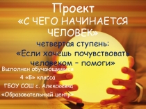 ПРЕЗЕНТАЦИЯ Проект С ЧЕГО НАЧИНАЕТСЯ ЧЕЛОВЕК четвертая ступень: Если хочешь почувствовать человеком – помоги