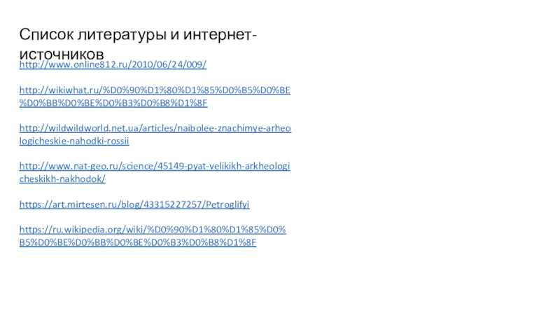 Проект Уникальные археологические объекты России Список литературы и интернет-источниковhttp://www.online812.ru/2010/06/24/009/http://wikiwhat.ru/%D0%90%D1%80%D1%85%D0%B5%D0%BE%D0%BB%D0%BE%D0%B3%D0%B8%D1%8Fhttp://wildwildworld.net.ua/articles/naibolee-znachimye-arheologicheskie-nahodki-rossiihttp://www.nat-geo.ru/science/45149-pyat-velikikh-arkheologicheskikh-nakhodok/https://art.mirtesen.ru/blog/43315227257/Petroglifyihttps://ru.wikipedia.org/wiki/%D0%90%D1%80%D1%85%D0%B5%D0%BE%D0%BB%D0%BE%D0%B3%D0%B8%D1%8F Список литературы и интернет-источниковhttp://www.online812.ru/2010/06/24/009/http://wikiwhat.ru/%D0%90%D1%80%D1%85%D0%B5%D0%BE%D0%BB%D0%BE%D0%B3%D0%B8%D1%8Fhttp://wildwildworld.net.ua/articles/naibolee-znachimye-arheologicheskie-nahodki-rossiihttp://www.nat-geo.ru/science/45149-pyat-velikikh-arkheologicheskikh-nakhodok/https://art.mirtesen.ru/blog/43315227257/Petroglifyihttps://ru.wikipedia.org/wiki/%D0%90%D1%80%D1%85%D0%B5%D0%BE%D0%BB%D0%BE%D0%B3%D0%B8%D1%8F