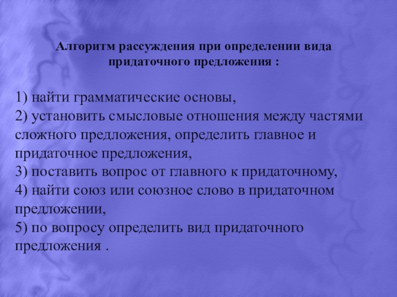 Презентация по русскому языку на тему Сложноподчинённые предложения. Алгоритм рассуждения при определении вида придаточного предложения :1) найти грамматические основы,2) Алгоритм рассуждения при определении вида придаточного предложения :1) найти грамматические основы,2) установить смысловые отношения между частями сложного
