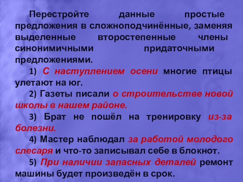 Презентация по русскому языку на тему Сложноподчинённые предложения. Перестройте данные простые предложения в сложноподчинённые, заменяя выделенные второстепенные члены синонимичными Перестройте данные простые предложения в сложноподчинённые, заменяя выделенные второстепенные члены синонимичными придаточными предложениями.1) С наступлением осени многие