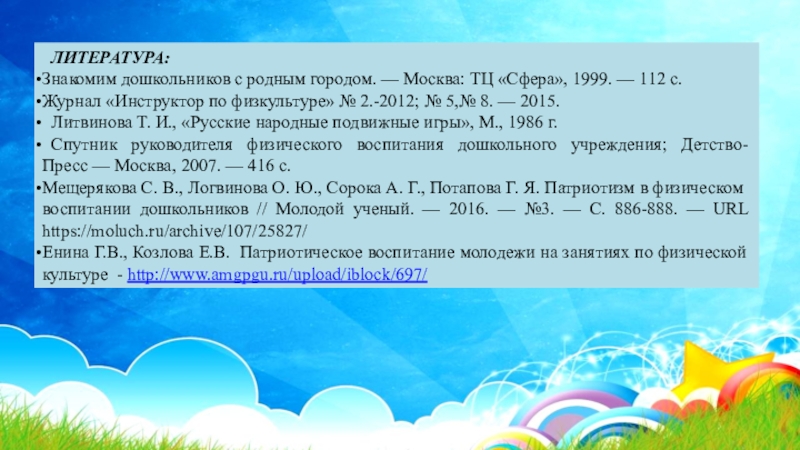 Презентация Нравственно-патриотическое воспитание дошкольников на занятиях по физической культуре ЛИТЕРАТУРА:Знакомим дошкольников с родным городом. — Москва: ТЦ «Сфера», 1999. — 112 с. ЛИТЕРАТУРА:Знакомим дошкольников с родным городом. — Москва: ТЦ «Сфера», 1999. — 112 с. Журнал «Инструктор по физкультуре» № 2.-2012; № 5,№ 8. —