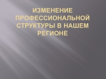 Презентация Изменение профессиональной структуры в нашем регионе
