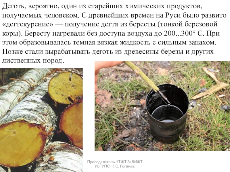 Органические вяжущие вещества. Битумы и дёгти. Преподаватель ЧТЖТ ЗабИЖТ ИрГУПС Н.С. Логинов.Деготь, вероятно, один из старейших химических Преподаватель ЧТЖТ ЗабИЖТ ИрГУПС Н.С. Логинов.Деготь, вероятно, один из старейших химических продуктов, получаемых человеком. С древнейших времен