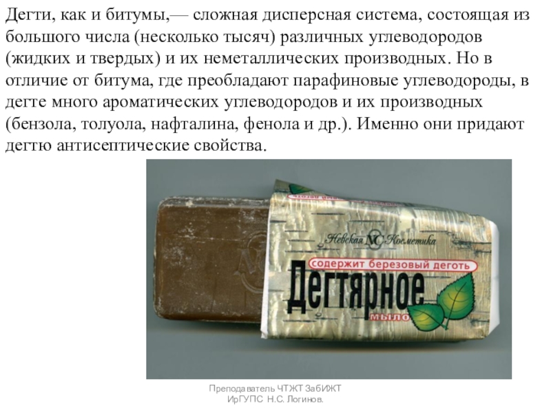 Органические вяжущие вещества. Битумы и дёгти. Преподаватель ЧТЖТ ЗабИЖТ ИрГУПС Н.С. Логинов.Дегти, как и битумы,— сложная дисперсная Преподаватель ЧТЖТ ЗабИЖТ ИрГУПС Н.С. Логинов.Дегти, как и битумы,— сложная дисперсная система, состоящая из большого числа (несколько
