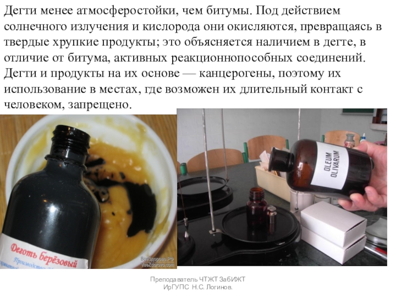 Органические вяжущие вещества. Битумы и дёгти. Преподаватель ЧТЖТ ЗабИЖТ ИрГУПС Н.С. Логинов.Дегти менее атмосферостойки, чем битумы. Под Преподаватель ЧТЖТ ЗабИЖТ ИрГУПС Н.С. Логинов.Дегти менее атмосферостойки, чем битумы. Под действием солнечного излучения и кислорода они