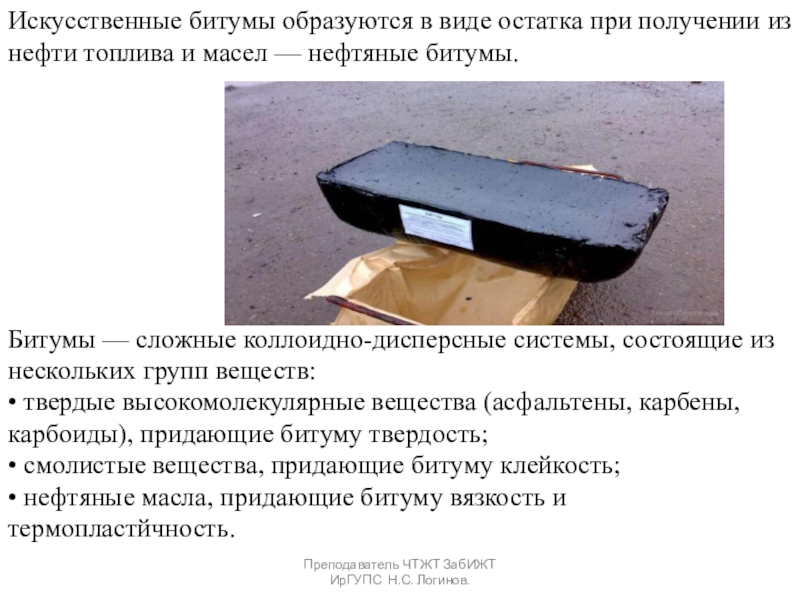 Органические вяжущие вещества. Битумы и дёгти. Преподаватель ЧТЖТ ЗабИЖТ ИрГУПС Н.С. Логинов.Искусственные битумы образуются в виде остатка Преподаватель ЧТЖТ ЗабИЖТ ИрГУПС Н.С. Логинов.Искусственные битумы образуются в виде остатка при получении из нефти топлива и