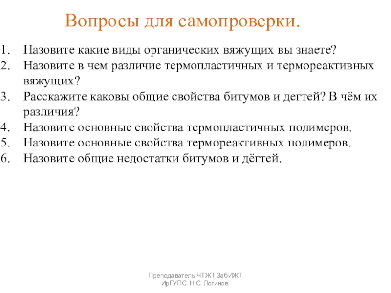 Органические вяжущие вещества. Битумы и дёгти. Преподаватель ЧТЖТ ЗабИЖТ ИрГУПС Н.С. Логинов.Вопросы для самопроверки.Назовите какие виды органических Преподаватель ЧТЖТ ЗабИЖТ ИрГУПС Н.С. Логинов.Вопросы для самопроверки.Назовите какие виды органических вяжущих вы знаете?Назовите в чем различие