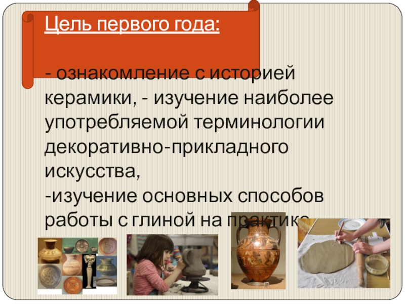 Презентация общеобразовательной общеразвивающей программы художественной направленности Мастерская керамики Терракота Цель первого года: - ознакомление с историей керамики, - изучение наиболее Цель первого года: - ознакомление с историей керамики, - изучение наиболее употребляемой терминологии декоративно-прикладного искусства,