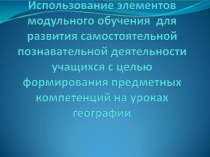 Презентация к мастер-классу Использование элементов модульного обучения для развития самостоятельной познавательной деятельности учащихся с целью формирования предметных компетенций на уроках географии.