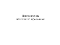 Презентация по технологии 5 кл. Изготовление изделий из проволоки