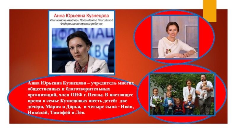 Презентация Уполномоченный по правам ребенка - защитник прав детей Анна Юрьевна Кузнецова – учредитель многих общественных и благотворительных организаций, член ОНФ г. Пензы. Анна Юрьевна Кузнецова – учредитель многих общественных и благотворительных организаций, член ОНФ г. Пензы. В настоящее время в семье Кузнецовых