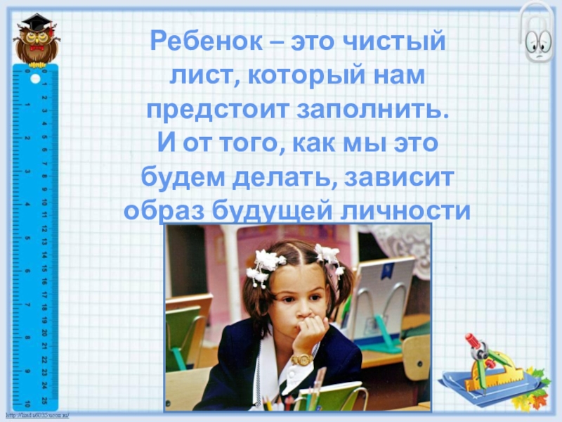 Готовность ребенка к школьному обучению Ребенок – это чистыйлист, который нампредстоит заполнить.И от того, как мы этобудем делать, зависитобраз будущей личности Ребенок – это чистыйлист, который нампредстоит заполнить.И от того, как мы этобудем делать, зависитобраз будущей личности