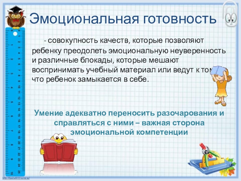 Готовность ребенка к школьному обучению Эмоциональная готовность - совокупность качеств, которые позволяют ребенку преодолеть эмоциональную неуверенность и Эмоциональная готовность - совокупность качеств, которые позволяют ребенку преодолеть эмоциональную неуверенность и различные блокады, которые мешают воспринимать учебный