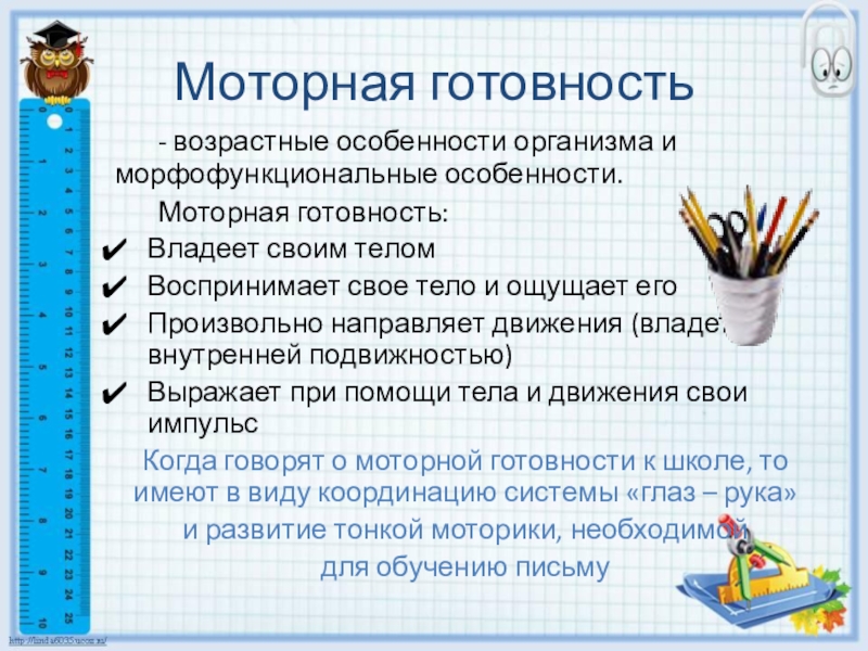 Готовность ребенка к школьному обучению Моторная готовность - возрастные особенности организма и морфофункциональные особенности. Моторная готовность:Владеет своим теломВоспринимает Моторная готовность - возрастные особенности организма и морфофункциональные особенности. Моторная готовность:Владеет своим теломВоспринимает свое тело и ощущает егоПроизвольно направляет