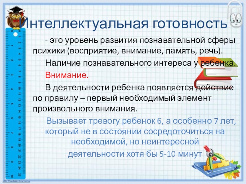 Готовность ребенка к школьному обучению Интеллектуальная готовность - это уровень развития познавательной сферы психики (восприятие, внимание, память, Интеллектуальная готовность - это уровень развития познавательной сферы психики (восприятие, внимание, память, речь). Наличие познавательного интереса у ребенка. Внимание. В деятельности