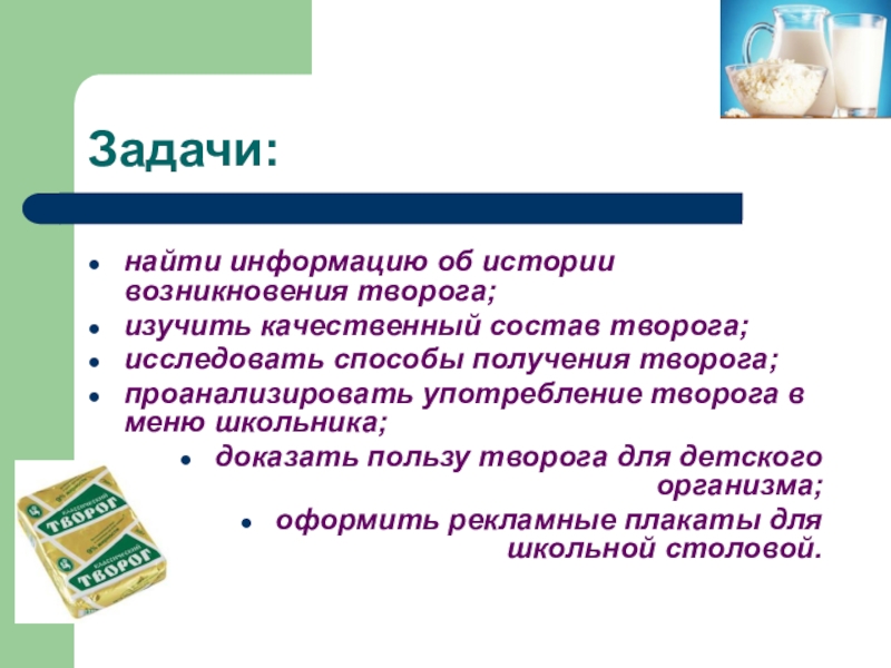 Презентация научно-исследовательской работы О ПОЛЬЗЕ ТВОРОГА В ПИТАНИИ ШКОЛЬНИКА Задачи:найти информацию об истории возникновения творога;изучить качественный состав творога;исследовать способы получения Задачи:найти информацию об истории возникновения творога;изучить качественный состав творога;исследовать способы получения творога;проанализировать употребление творога в меню школьника;доказать
