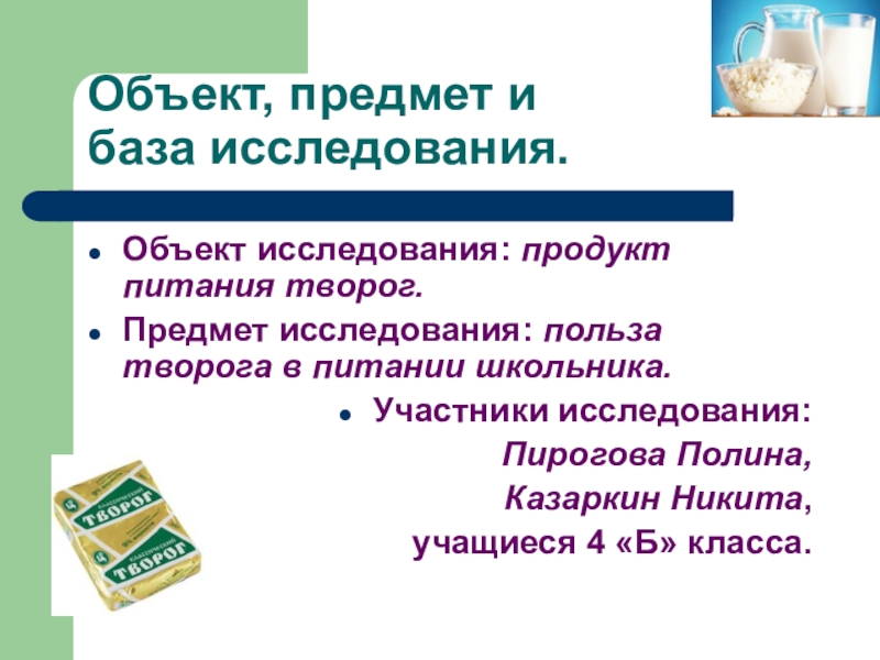 Презентация научно-исследовательской работы О ПОЛЬЗЕ ТВОРОГА В ПИТАНИИ ШКОЛЬНИКА Объект, предмет и база исследования.Объект исследования: продукт питания творог.Предмет исследования: польза Объект, предмет и база исследования.Объект исследования: продукт питания творог.Предмет исследования: польза творога в питании школьника.Участники исследования: