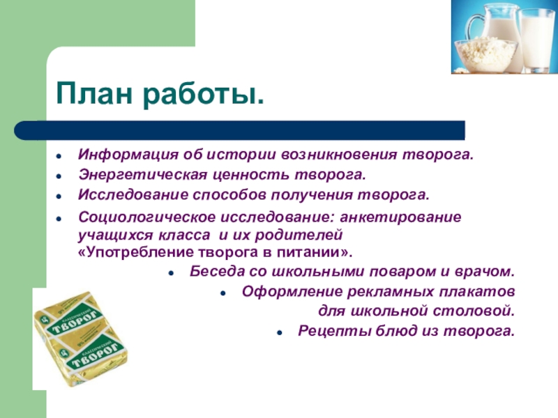 Презентация научно-исследовательской работы О ПОЛЬЗЕ ТВОРОГА В ПИТАНИИ ШКОЛЬНИКА План работы.Информация об истории возникновения творога. Энергетическая ценность творога.Исследование способов получения План работы.Информация об истории возникновения творога. Энергетическая ценность творога.Исследование способов получения творога.Социологическое исследование: анкетирование учащихся класса и