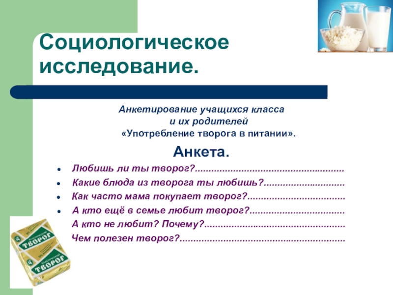 Презентация научно-исследовательской работы О ПОЛЬЗЕ ТВОРОГА В ПИТАНИИ ШКОЛЬНИКА Социологическое исследование.Анкетирование учащихся класса и их родителей «Употребление творога в питании».Анкета.Любишь Социологическое исследование.Анкетирование учащихся класса и их родителей «Употребление творога в питании».Анкета.Любишь ли ты творог?.......................................................Какие блюда