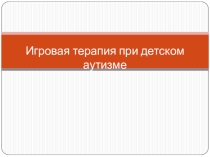 Презентация Игровая терапия при детском аутизме