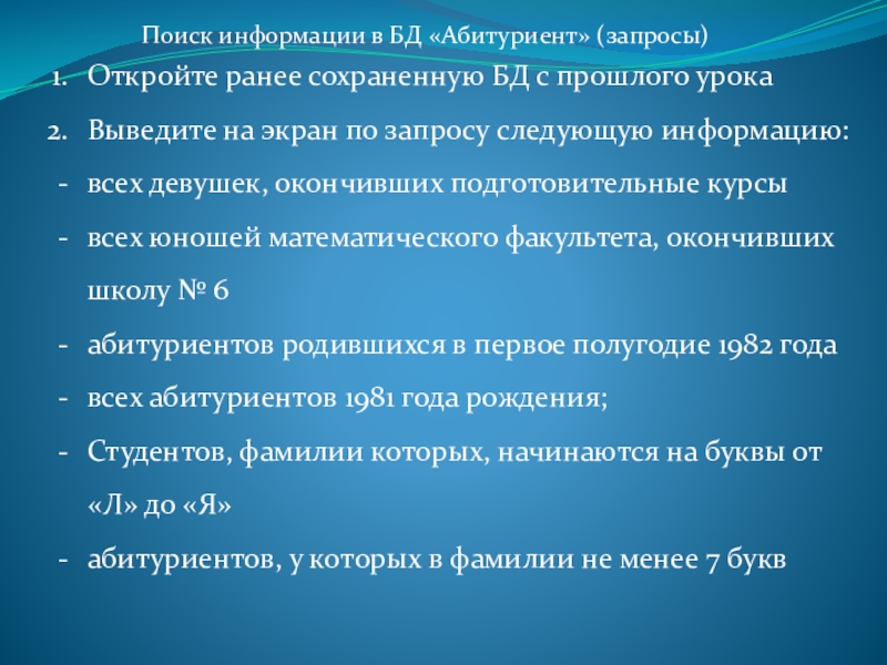 Презентация к практической работе Создание запросов Поиск информации в БД «Абитуриент» (запросы)Откройте ранее сохраненную БД с прошлого Поиск информации в БД «Абитуриент» (запросы)Откройте ранее сохраненную БД с прошлого урокаВыведите на экран по запросу следующую