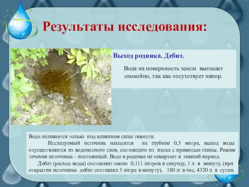 Презентация для классных руководителей и кружковой работы по экологии. Тема Второе рождение родника! Результаты исследования:Выход родника. Дебит.Вода на поверхность земли вытекает спокойно, так как Результаты исследования:Выход родника. Дебит.Вода на поверхность земли вытекает спокойно, так как отсутствует напор. Вода изливается только под