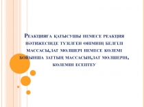 Тақырыбы: Сандық есептер. Реакцияға қатысушы немесе реакция нәтижесінде түзілген өнімнің белгілі массасы,зат мөлшері немесе көлемі бойынша заттың массасын,зат мөлшерін,көлемін есептеу