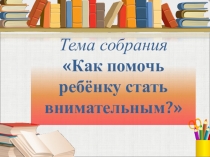 Родительское собрание Как помочь ребёнку стать внимательным2