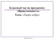Классный час по программе: Нравственность Тема: Твори добро
