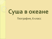 Презентация к уроку географии 6 класса Суша в океане