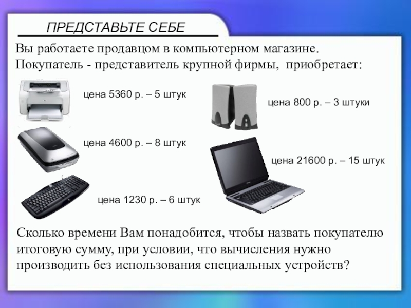 Презентация по математике 5 класс ПРЕДСТАВЬТЕ СЕБЕВы работаете продавцом в компьютерном магазине.Покупатель - представитель крупной фирмы, ПРЕДСТАВЬТЕ СЕБЕВы работаете продавцом в компьютерном магазине.Покупатель - представитель крупной фирмы, приобретает:цена 5360 р. – 5 штукцена