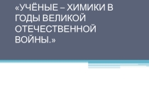 УЧЁНЫЕ – ХИМИКИ В ГОДЫ ВЕЛИКОЙ ОТЕЧЕСТВЕННОЙ ВОЙНЫ