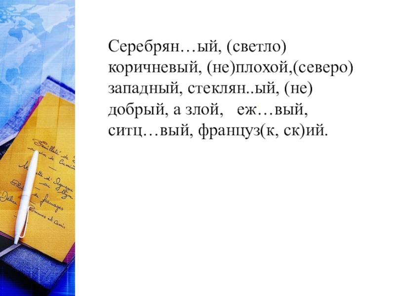 Разработка урока Обобщение по теме Имя прилагательное Серебрян…ый, (светло)коричневый, (не)плохой,(северо)западный, стеклян..ый, (не)добрый, а злой, еж…вый, ситц…вый, француз(к, ск)ий.. Серебрян…ый, (светло)коричневый, (не)плохой,(северо)западный, стеклян..ый, (не)добрый, а злой, еж…вый, ситц…вый, француз(к, ск)ий..