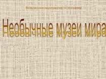 Внеклассное мероприятие по географии Путешествие по необычным музеям мира