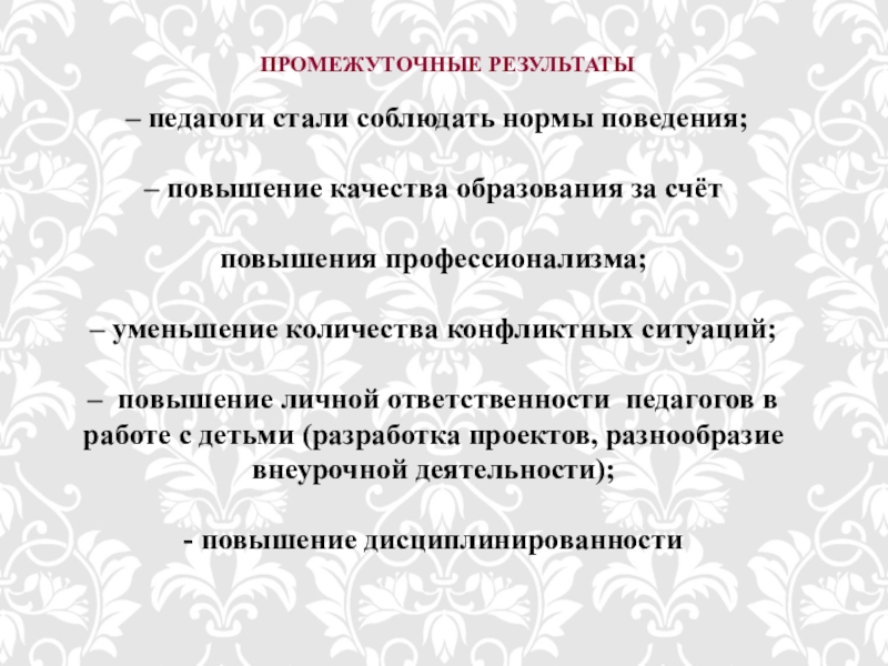 Презентация Развитие культуры поведения персонала ПРОМЕЖУТОЧНЫЕ РЕЗУЛЬТАТЫ – педагоги стали соблюдать нормы поведения;– повышение качества образования ПРОМЕЖУТОЧНЫЕ РЕЗУЛЬТАТЫ – педагоги стали соблюдать нормы поведения;– повышение качества образования за счёт повышения профессионализма;– уменьшение количества
