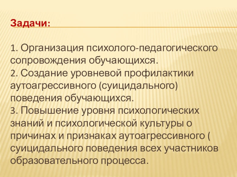 Система профилактики суицидального (аутоагрессивного) поведения обучающихся Задачи:1. Организация психолого-педагогического сопровождения обучающихся. 2. Создание уровневой профилактики аутоагрессивного (суицидального) Задачи:1. Организация психолого-педагогического сопровождения обучающихся. 2. Создание уровневой профилактики аутоагрессивного (суицидального) поведения обучающихся. 3. Повышение уровня психологических