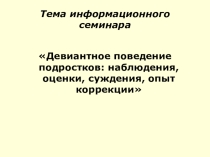 Информационный семинар Девиантное поведение подростков:наблюдения, оценки,суждения, опыт,коррекции