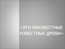 Презентация проекта Эти неизвестные известные дроби