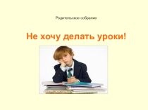 Презентация для родительского собрания Не хочу делать уроки