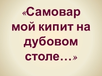 Презентация к проекту Самовар мой кипит на дубовом столе