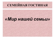 Презентация к семейной гостиной Мир нашей семьи.