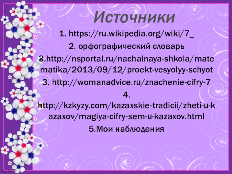 Презентация по математике на тему Моё любимое число 7 Источники1. https://ru.wikipedia.org/wiki/7_2. орфографический словарь 3.http://nsportal.ru/nachalnaya-shkola/matematika/2013/09/12/proekt-vesyolyy-schyot3. http://womanadvice.ru/znachenie-cifry-74. http://kzkyzy.com/kazaxskie-tradicii/zheti-u-kazaxov/magiya-cifry-sem-u-kazaxov.html5.Мои наблюдения Источники1. https://ru.wikipedia.org/wiki/7_2. орфографический словарь 3.http://nsportal.ru/nachalnaya-shkola/matematika/2013/09/12/proekt-vesyolyy-schyot3. http://womanadvice.ru/znachenie-cifry-74. http://kzkyzy.com/kazaxskie-tradicii/zheti-u-kazaxov/magiya-cifry-sem-u-kazaxov.html5.Мои наблюдения