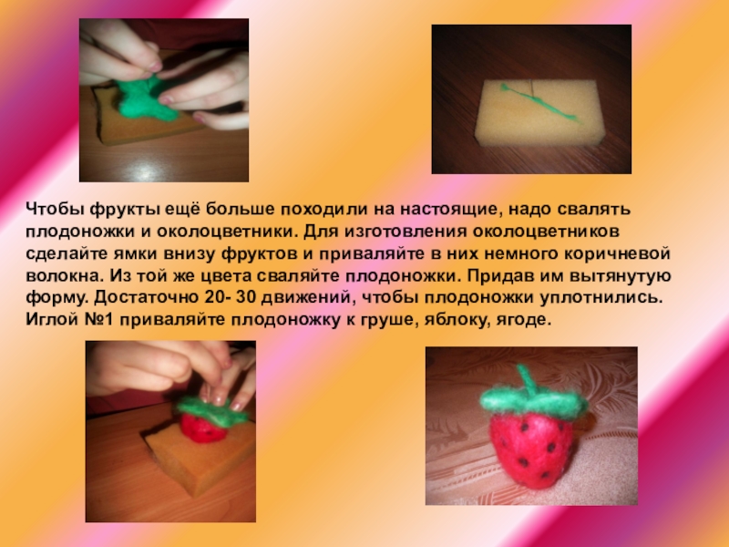 Презентация мастер-класса по технологии на тему Фрукты.Валяние (6 класс) Чтобы фрукты ещё больше походили на настоящие, надо свалять плодоножки и Чтобы фрукты ещё больше походили на настоящие, надо свалять плодоножки и околоцветники. Для изготовления околоцветников сделайте ямки
