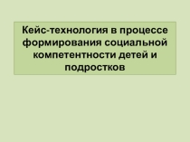 Презентация Кейс-технология в процессе формирования социальной компетентности детей и подростков