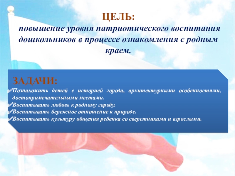 Презентация Воспитание патриотических чувств дошкольников через любовь к родному краю ЦЕЛЬ: повышение уровня патриотического воспитания дошкольников в процессе ознакомления с родным ЦЕЛЬ: повышение уровня патриотического воспитания дошкольников в процессе ознакомления с родным краем. ЗАДАЧИ:Познакомить детей с историей города,