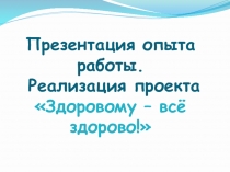 Презентация опыта работы по здоровьесбережению; проект Здоровому - всё здорово!