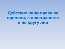 Презентация по праву на тему Действие норм права в пространстве, времени и по кругу лиц (10 класс)