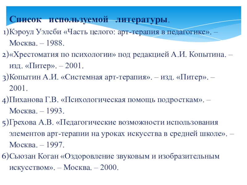 Презентация по здоровье сбережению Арт-терапия в школе Список используемой литературы.Кэроул Уэлсби «Часть целого: арт-терапия в педагогике». – Москва. Список используемой литературы.Кэроул Уэлсби «Часть целого: арт-терапия в педагогике». – Москва. – 1988.«Хрестоматия по психологии»